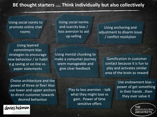 BE thought starters …. Think individually but also collectively Using anchoring and adjustment to disarm issue / conflict resolution Using layered commitment bias strategies to encourage new behaviour / or habit e.g saving or on line vs. paper statements Using social norms and scarcity bias / loss aversion to aid up-selling Using social norms to promote online chat rooms  Using mental chunking to make a consumer journey seem manageable and give clear feedback  Choice architecture and the power of three or five! Also use lower and upper anchors to direct customer towards desired behaviour Gamification in customer contact because it is fun to play and activates similar area of the brain as reward Play to loss aversion  - talk what they might lose vs gain.  Power of time sensitive offers Use endowment bias – power of get something in their hands ..then they over value it 