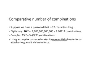 Comparative number of combinations
• Suppose we have a password that is 12 characters long…
• Digits only: 1012 = 1,000,000,000,000 = 1.00E12 combinations.
• Complex: 9512 = 5.40E23 combinations.
• Using a complex password makes it exponentially harder for an
attacker to guess it via brute force.
 