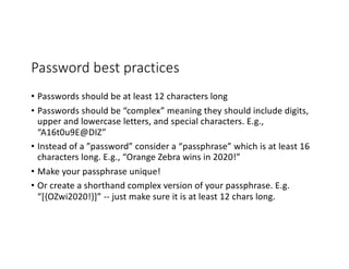 Password best practices
• Passwords should be at least 12 characters long
• Passwords should be “complex” meaning they should include digits,
upper and lowercase letters, and special characters. E.g.,
“A16t0u9E@DIZ”
• Instead of a ”password” consider a “passphrase” which is at least 16
characters long. E.g., “Orange Zebra wins in 2020!”
• Make your passphrase unique!
• Or create a shorthand complex version of your passphrase. E.g.
“[{OZwi2020!}]” -- just make sure it is at least 12 chars long.
 