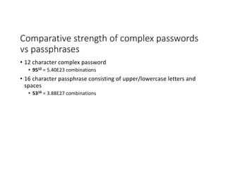 Comparative strength of complex passwords
vs passphrases
• 12 character complex password
• 9512 = 5.40E23 combinations
• 16 character passphrase consisting of upper/lowercase letters and
spaces
• 5316 = 3.88E27 combinations
 