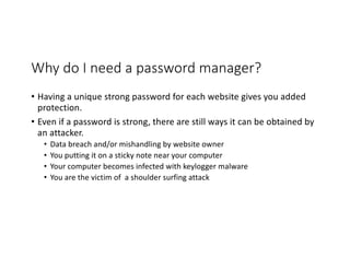 Why do I need a password manager?
• Having a unique strong password for each website gives you added
protection.
• Even if a password is strong, there are still ways it can be obtained by
an attacker.
• Data breach and/or mishandling by website owner
• You putting it on a sticky note near your computer
• Your computer becomes infected with keylogger malware
• You are the victim of a shoulder surfing attack
 