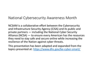 National Cybersecurity Awareness Month
NCSAM is a collaborative effort between the Cybersecurity
and Infrastructure Security Agency (CISA) and its public and
private partners — including the National Cyber Security
Alliance (NCSA) — to ensure every American has the resources
they need to stay safe and secure online while increasing the
resilience of the Nation against cyber threats.
This presentation has been adapted and expanded from the
topics presented at: https://www.dhs.gov/be-cyber-smart/
 