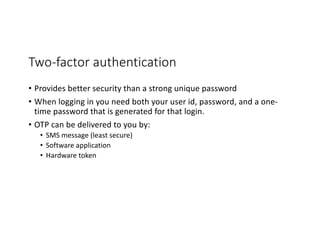 Two-factor authentication
• Provides better security than a strong unique password
• When logging in you need both your user id, password, and a one-
time password that is generated for that login.
• OTP can be delivered to you by:
• SMS message (least secure)
• Software application
• Hardware token
 
