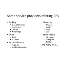 Some service providers offering 2FA
• Banking
• Bank of America
• Capital One
• Citibank
• Wells Fargo
• Email
• Gmail
• AOL mail
• Personal finance
• Turbo Tax
• QuickBooks Online
• Shopping
• Amazon
• Apple
• eBay
• Etsy
• Social media
• Facebook
• Instagram
• Twitter
And many more…
 