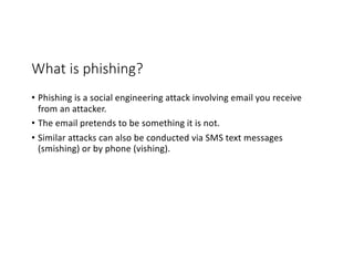 What is phishing?
• Phishing is a social engineering attack involving email you receive
from an attacker.
• The email pretends to be something it is not.
• Similar attacks can also be conducted via SMS text messages
(smishing) or by phone (vishing).
 