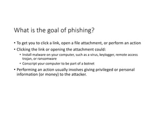 What is the goal of phishing?
• To get you to click a link, open a file attachment, or perform an action
• Clicking the link or opening the attachment could:
• Install malware on your computer, such as a virus, keylogger, remote access
trojan, or ransomware
• Conscript your computer to be part of a botnet
• Performing an action usually involves giving privileged or personal
information (or money) to the attacker.
 