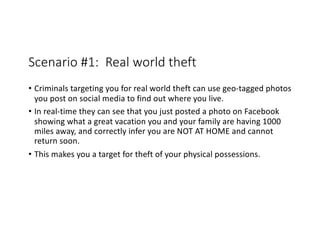 Scenario #1: Real world theft
• Criminals targeting you for real world theft can use geo-tagged photos
you post on social media to find out where you live.
• In real-time they can see that you just posted a photo on Facebook
showing what a great vacation you and your family are having 1000
miles away, and correctly infer you are NOT AT HOME and cannot
return soon.
• This makes you a target for theft of your physical possessions.
 