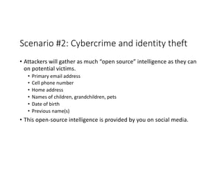 Scenario #2: Cybercrime and identity theft
• Attackers will gather as much “open source” intelligence as they can
on potential victims.
• Primary email address
• Cell phone number
• Home address
• Names of children, grandchildren, pets
• Date of birth
• Previous name(s)
• This open-source intelligence is provided by you on social media.
 