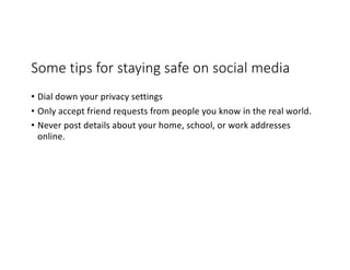 Some tips for staying safe on social media
• Dial down your privacy settings
• Only accept friend requests from people you know in the real world.
• Never post details about your home, school, or work addresses
online.
 