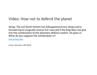 Video: How not to defend the planet
Setup: The evil Darth Helmet has kidnapped princess Vespa and is
threatening to surgically reverse her nose job if the King does not give
him the combination to the planetary defense system. He gives in.
What do you suppose the combination is?
View YouTube video
Credits: Spaceballs, 1987 MGM.
 