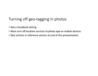 Turning off geo-tagging in photos
• Not a FaceBook setting
• Must turn off location services to photo app on mobile devices
• (See articles in reference section at end of this presentation)
 