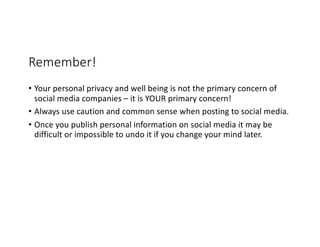Remember!
• Your personal privacy and well being is not the primary concern of
social media companies – it is YOUR primary concern!
• Always use caution and common sense when posting to social media.
• Once you publish personal information on social media it may be
difficult or impossible to undo it if you change your mind later.
 