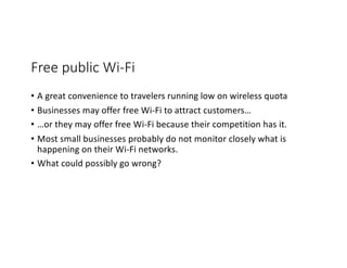Free public Wi-Fi
• A great convenience to travelers running low on wireless quota
• Businesses may offer free Wi-Fi to attract customers…
• …or they may offer free Wi-Fi because their competition has it.
• Most small businesses probably do not monitor closely what is
happening on their Wi-Fi networks.
• What could possibly go wrong?
 