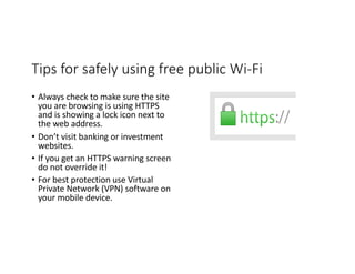 Tips for safely using free public Wi-Fi
• Always check to make sure the site
you are browsing is using HTTPS
and is showing a lock icon next to
the web address.
• Don’t visit banking or investment
websites.
• If you get an HTTPS warning screen
do not override it!
• For best protection use Virtual
Private Network (VPN) software on
your mobile device.
 