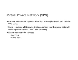 Virtual Private Network (VPN)
• Creates a secure encrypted connection (tunnel) between you and the
VPN server
• Buy a reputable VPN service that guarantees your browsing data will
remain private. (Avoid “free” VPN services)
• Recommended VPN services
• Nord VPN
• Tunnel Bear
 