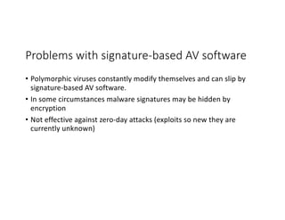 Problems with signature-based AV software
• Polymorphic viruses constantly modify themselves and can slip by
signature-based AV software.
• In some circumstances malware signatures may be hidden by
encryption
• Not effective against zero-day attacks (exploits so new they are
currently unknown)
 