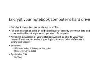 Encrypt your notebook computer’s hard drive
• Notebook computers are easily lost or stolen.
• Full disk encryption adds an additional layer of security over your data and
is not noticeable during normal operation of computer.
• Anyone in possession of your notebook will not be able to view your
personal information without your login password (which of course is
strong and secure)
• Windows
• Windows 10 Pro or Enterprise: BitLocker
• Others: VeraCrypt ($99)
• Apple Mac OSX
• FileVault
 