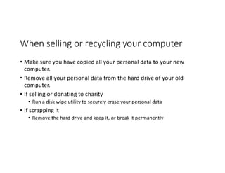 When selling or recycling your computer
• Make sure you have copied all your personal data to your new
computer.
• Remove all your personal data from the hard drive of your old
computer.
• If selling or donating to charity
• Run a disk wipe utility to securely erase your personal data
• If scrapping it
• Remove the hard drive and keep it, or break it permanently
 