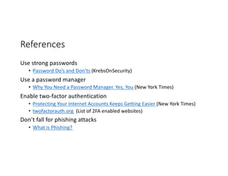 References
Use strong passwords
• Password Do’s and Don’ts (KrebsOnSecurity)
Use a password manager
• Why You Need a Password Manager. Yes, You (New York Times)
Enable two-factor authentication
• Protecting Your Internet Accounts Keeps Getting Easier (New York Times)
• twofactorauth.org (List of 2FA enabled websites)
Don’t fall for phishing attacks
• What is Phishing?
 