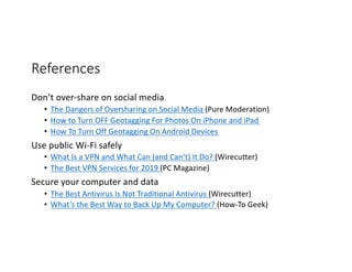 References
Don’t over-share on social media
• The Dangers of Oversharing on Social Media (Pure Moderation)
• How to Turn OFF Geotagging For Photos On iPhone and iPad
• How To Turn Off Geotagging On Android Devices
Use public Wi-Fi safely
• What Is a VPN and What Can (and Can’t) It Do? (Wirecutter)
• The Best VPN Services for 2019 (PC Magazine)
Secure your computer and data
• The Best Antivirus Is Not Traditional Antivirus (Wirecutter)
• What’s the Best Way to Back Up My Computer? (How-To Geek)
 