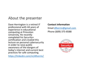About the presenter
Dave Herrington is a retired IT
professional with 44 years of
experience in educational
computing at Princeton
University. He recently
completed his Security+
certification and created this
lecture on personal cybersecurity
in order to raise public
awareness of the dangers of
today’s internet and current best
practices for safe computing.
https://linkedin.com/in/dlherrin/
Contact information
Email dlherrin@gmail.com
Phone (609) 375-8588
 