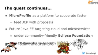 @omihalyi
The quest continues...
● MicroProfile as a platform to cooperate faster
○ feed JCP with proposals
● Future Java EE targeting cloud and microservices
○ under community-friendly Eclipse Foundation
● JavaEE Guardians to lobby for the communityJoin the adventure!
 