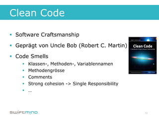 Clean Code

§  Software Craftsmanship

§  Geprägt von Uncle Bob (Robert C. Martin)

§  Code Smells
    §    Klassen-, Methoden-, Variablennamen
    §    Methodengrösse
    §    Comments
    §    Strong cohesion -> Single Responsibility
    §    …



                                                     12
 