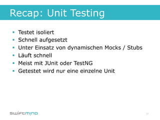 Recap: Unit Testing
§    Testet isoliert
§    Schnell aufgesetzt
§    Unter Einsatz von dynamischen Mocks / Stubs
§    Läuft schnell
§    Meist mit JUnit oder TestNG
§    Getestet wird nur eine einzelne Unit




                                                    17
 