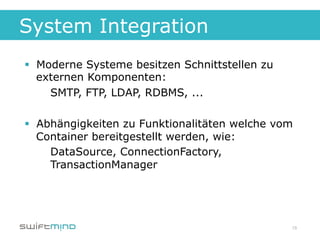 System Integration
§  Moderne Systeme besitzen Schnittstellen zu
    externen Komponenten:
      SMTP, FTP, LDAP, RDBMS, ...

§  Abhängigkeiten zu Funktionalitäten welche vom
    Container bereitgestellt werden, wie:
      DataSource, ConnectionFactory,
      TransactionManager




                                                 18
 