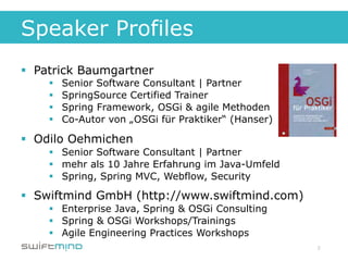 Speaker Profiles
§  Patrick Baumgartner
    §    Senior Software Consultant | Partner
    §    SpringSource Certified Trainer
    §    Spring Framework, OSGi & agile Methoden
    §    Co-Autor von „OSGi für Praktiker“ (Hanser)

§  Odilo Oehmichen
    §  Senior Software Consultant | Partner
    §  mehr als 10 Jahre Erfahrung im Java-Umfeld
    §  Spring, Spring MVC, Webflow, Security

§  Swiftmind GmbH (http://www.swiftmind.com)
    §  Enterprise Java, Spring & OSGi Consulting
    §  Spring & OSGi Workshops/Trainings
    §  Agile Engineering Practices Workshops
                                                       2
 