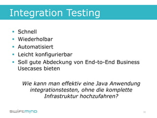 Integration Testing
§    Schnell
§    Wiederholbar
§    Automatisiert
§    Leicht konfigurierbar
§    Soll gute Abdeckung von End-to-End Business
      Usecases bieten

       Wie kann man effektiv eine Java Anwendung
         integrationstesten, ohne die komplette
              Infrastruktur hochzufahren?

                                                    20
 