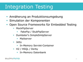 Integration Testing
§  Annäherung an Produktionsumgebung
§  Simulation der Komponenten
§  Open Source Frameworks für Embedded Testing
    §  MockFtpServer
         §  FakeFtp / StubFtpServer
    §  Dumbster‘s SimpleSmtpServer
         §  Mailserver
    §  Jetty
         §  In-Memory Servlet-Container
    §  H2 / HSQL / Derby
         §  In-Memory Datenbank

                                              21
 