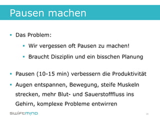 Pausen machen

§  Das Problem:

    §  Wir vergessen oft Pausen zu machen!

    §  Braucht Disziplin und ein bisschen Planung


§  Pausen (10-15 min) verbessern die Produktivität

§  Augen entspannen, Bewegung, steife Muskeln
  strecken, mehr Blut- und Sauerstofffluss ins
  Gehirn, komplexe Probleme entwirren
                                                     28
 