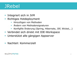 JRebel
§  Integriert sich in JVM
§  Richtiges Hotdeployment
    §  Hinzufügen von Methoden
    §  Ändern von Methodensignaturen
    §  Konfigfile Änderung (Spring, Hibernate, JSF, Wicket,…)
§  Verbindet sich direkt mit IDE-Workspace
§  Unterstützt alle gängigen Appserver

§  Nachteil: Kommerziell



                                                           37
 