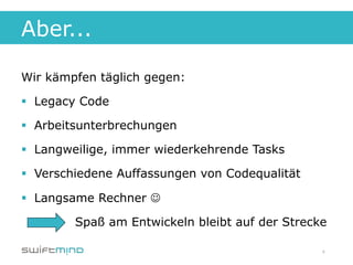 Aber...

Wir kämpfen täglich gegen:

§  Legacy Code

§  Arbeitsunterbrechungen

§  Langweilige, immer wiederkehrende Tasks

§  Verschiedene Auffassungen von Codequalität

§  Langsame Rechner J

         Spaß am Entwickeln bleibt auf der Strecke

                                                 4
 
