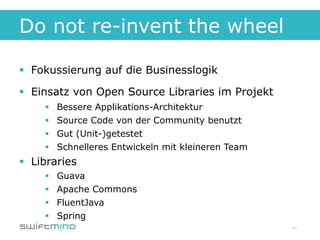 Do not re-invent the wheel

§  Fokussierung auf die Businesslogik

§  Einsatz von Open Source Libraries im Projekt
     §    Bessere Applikations-Architektur
     §    Source Code von der Community benutzt
     §    Gut (Unit-)getestet
     §    Schnelleres Entwickeln mit kleineren Team
§  Libraries
     §    Guava
     §    Apache Commons
     §    FluentJava
     §    Spring
                                                       41
 