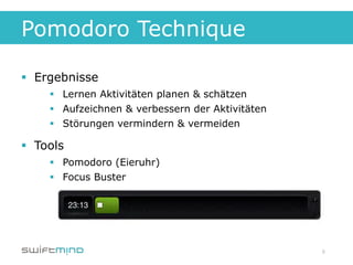Pomodoro Technique

§  Ergebnisse
     §  Lernen Aktivitäten planen & schätzen
     §  Aufzeichnen & verbessern der Aktivitäten
     §  Störungen vermindern & vermeiden

§  Tools
     §  Pomodoro (Eieruhr)
     §  Focus Buster




                                                    8
 