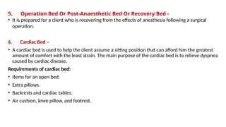 5. Operation Bed Or Post-Anaesthetic Bed Or Recovery Bed -
• It is prepared for a client who is recovering from the effects of anesthesia following a surgical
operation.
6. Cardiac Bed –
• A cardiac bed is used to help the client assume a sitting position that can afford him the greatest
amount of comfort with the least strain. The main purpose of the cardiac bed is to relieve dyspnea
caused by cardiac disease.
Requirements of cardiac bed:
• Items for an open bed.
• Extra pillows.
• Backrests and cardiac tables.
• Air cushion, knee pillow, and footrest.
 
