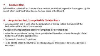 7. Fracture Bed -
It is used for a client with a fracture of the trunk or extremities to provide firm support by the
use of a firm mattress that rests on a fracture board or bed board.
8. Amputation Bed, Stump Bed Or Divided Bed -
• An amputation bed is used after the amputation of the leg to take the weight of the
bedclothes off the site of the operation.
Purpose of amputation bed or stump bed or divided bed:
• After the amputation of the leg, an amputation bed is used to remove the weight of the
bedclothes from the operation site.
• To maintain the stump's position.
• To be able to check the stump for bleeding and apply a tourniquet as soon as possible if
necessary.
 