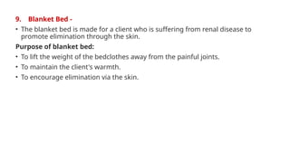9. Blanket Bed -
• The blanket bed is made for a client who is suffering from renal disease to
promote elimination through the skin.
Purpose of blanket bed:
• To lift the weight of the bedclothes away from the painful joints.
• To maintain the client's warmth.
• To encourage elimination via the skin.
 