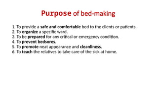Purpose of bed-making
1. To provide a safe and comfortable bed to the clients or patients.
2. To organize a specific ward.
3. To be prepared for any critical or emergency condition.
4. To prevent bedsores.
5. To promote neat appearance and cleanliness.
6. To teach the relatives to take care of the sick at home.
 