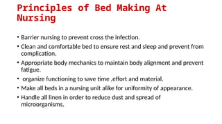Principles of Bed Making At
Nursing
• Barrier nursing to prevent cross the infection.
• Clean and comfortable bed to ensure rest and sleep and prevent from
complication.
• Appropriate body mechanics to maintain body alignment and prevent
fatigue.
• organize functioning to save time ,effort and material.
• Make all beds in a nursing unit alike for uniformity of appearance.
• Handle all linen in order to reduce dust and spread of
microorganisms.
 