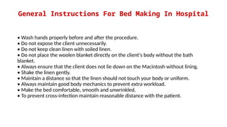 General Instructions For Bed Making In Hospital
• Wash hands properly before and after the procedure.
• Do not expose the client unnecessarily.
• Do not keep clean linen with soiled linen.
• Do not place the woolen blanket directly on the client's body without the bath
blanket.
• Always ensure that the client does not lie down on the Macintosh without lining.
• Shake the linen gently.
• Maintain a distance so that the linen should not touch your body or uniform.
• Always maintain good body mechanics to prevent extra workload.
• Make the bed comfortable, smooth and unwrinkled.
• To prevent cross-infection maintain reasonable distance with the patient.
 