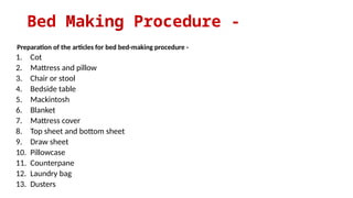 Bed Making Procedure -
Preparation of the articles for bed bed-making procedure -
1. Cot
2. Mattress and pillow
3. Chair or stool
4. Bedside table
5. Mackintosh
6. Blanket
7. Mattress cover
8. Top sheet and bottom sheet
9. Draw sheet
10. Pillowcase
11. Counterpane
12. Laundry bag
13. Dusters
 