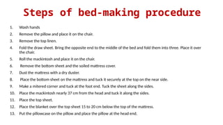 Steps of bed-making procedure
1. Wash hands
2. Remove the pillow and place it on the chair.
3. Remove the top linen.
4. Fold the draw sheet. Bring the opposite end to the middle of the bed and fold them into three. Place it over
the chair.
5. Roll the mackintosh and place it on the chair.
6. Remove the bottom sheet and the soiled mattress cover.
7. Dust the mattress with a dry duster.
8. Place the bottom sheet on the mattress and tuck it securely at the top on the near side.
9. Make a mitered corner and tuck at the foot end. Tuck the sheet along the sides.
10. Place the mackintosh nearly 37 cm from the head and tuck it along the sides.
11. Place the top sheet.
12. Place the blanket over the top sheet 15 to 20 cm below the top of the mattress.
13. Put the pillowcase on the pillow and place the pillow at the head end.
 
