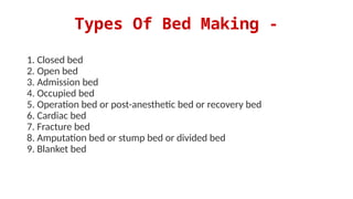 Types Of Bed Making -
1. Closed bed
2. Open bed
3. Admission bed
4. Occupied bed
5. Operation bed or post-anesthetic bed or recovery bed
6. Cardiac bed
7. Fracture bed
8. Amputation bed or stump bed or divided bed
9. Blanket bed
 