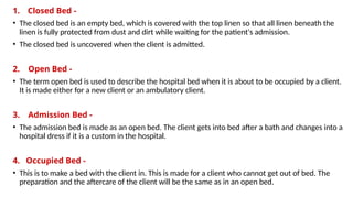 1. Closed Bed -
• The closed bed is an empty bed, which is covered with the top linen so that all linen beneath the
linen is fully protected from dust and dirt while waiting for the patient's admission.
• The closed bed is uncovered when the client is admitted.
2. Open Bed -
• The term open bed is used to describe the hospital bed when it is about to be occupied by a client.
It is made either for a new client or an ambulatory client.
3. Admission Bed -
• The admission bed is made as an open bed. The client gets into bed after a bath and changes into a
hospital dress if it is a custom in the hospital.
4. Occupied Bed -
• This is to make a bed with the client in. This is made for a client who cannot get out of bed. The
preparation and the aftercare of the client will be the same as in an open bed.
 