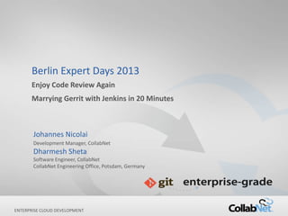 Berlin Expert Days 2013
      Enjoy Code Review Again
      Marrying Gerrit with Jenkins in 20 Minutes



       Johannes Nicolai
       Development Manager, CollabNet
       Dharmesh Sheta
       Software Engineer, CollabNet
       CollabNet Engineering Office, Potsdam, Germany




ENTERPRISE CLOUD DEVELOPMENT
1                                   Copyright ©2012 CollabNet, Inc. All Rights Reserved.
 