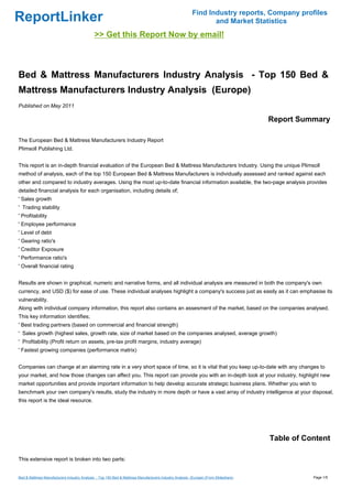 Find Industry reports, Company profiles
ReportLinker                                                                                                    and Market Statistics
                                             >> Get this Report Now by email!



Bed & Mattress Manufacturers Industry Analysis - Top 150 Bed &
Mattress Manufacturers Industry Analysis (Europe)
Published on May 2011

                                                                                                                                     Report Summary

The European Bed & Mattress Manufacturers Industry Report
Plimsoll Publishing Ltd.


This report is an in-depth financial evaluation of the European Bed & Mattress Manufacturers Industry. Using the unique Plimsoll
method of analysis, each of the top 150 European Bed & Mattress Manufacturers is individually assessed and ranked against each
other and compared to industry averages. Using the most up-to-date financial information available, the two-page analysis provides
detailed financial analysis for each organisation, including details of;
' Sales growth
' Trading stability
' Profitability
' Employee performance
' Level of debt
' Gearing ratio's
' Creditor Exposure
' Performance ratio's
' Overall financial rating


Results are shown in graphical, numeric and narrative forms, and all individual analysis are measured in both the company's own
currency, and USD ($) for ease of use. These individual analyses highlight a company's success just as easily as it can emphasise its
vulnerability.
Along with individual company information, this report also contains an assesment of the market, based on the companies analysed.
This key information identifies;
' Best trading partners (based on commercial and financial strength)
' Sales growth (highest sales, growth rate, size of market based on the companies analysed, average growth)
' Profitability (Profit return on assets, pre-tax profit margins, industry average)
' Fastest growing companies (performance matrix)


Companies can change at an alarming rate in a very short space of time, so it is vital that you keep up-to-date with any changes to
your market, and how those changes can affect you. This report can provide you with an in-depth look at your industry, highlight new
market opportunities and provide important information to help develop accurate strategic business plans. Whether you wish to
benchmark your own company's results, study the industry in more depth or have a vast array of industry intelligence at your disposal,
this report is the ideal resource.




                                                                                                                                     Table of Content

This extensive report is broken into two parts:


Bed & Mattress Manufacturers Industry Analysis - Top 150 Bed & Mattress Manufacturers Industry Analysis (Europe) (From Slideshare)              Page 1/5
 