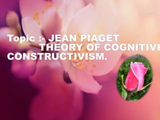Topic :- JEAN PIAGET
THEORY OF COGNITIVE
CONSTRUCTIVISM.
 